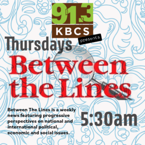 The image is a promotional graphic for the KBCS radio program “Between the Lines.” The design features the text “Thursdays” and “5:30 AM” prominently, indicating the airtime of the show. The words “Between the Lines” are displayed in bold red letters, partially overlaid with a magnifying glass graphic, symbolizing the show’s in-depth exploration of news topics. The KBCS logo appears at the top, along with a brief description of the program: “Between The Lines is a weekly news featuring progressive perspectives on national and international political, economic and social issues.” This image serves as a link to the KBCS “Between the Lines” segment.
