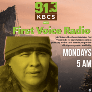 The image contains a promotional flyer for the First Voices Radio program on 91.3 KBCS. The flyer includes a large photo of Tiokasin Ghosthorse, the host of the show, wearing a beanie and looking contemplatively into the distance. The background features a beautiful, serene mountain landscape with soft orange and brown hues, symbolizing a connection to nature. The KBCS logo is prominent at the top, and large text reads:

	•	First Voices Radio
	•	Mondays 5 AM

There is a brief description of the show: “Join Tiokasin Ghosthorse (Lakota) on First Voices Radio for powerful discussions on protecting Mother Earth from the perspectives of Indigenous peoples worldwide.”

The overall design emphasizes nature, Indigenous perspectives, and environmental protection, aligning with the show’s theme.