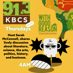 The image features a bright yellow background with two key visual elements. On the left side, the 91.3 KBCS logo is displayed prominently in a brown and green speech bubble format. Below this, the text reads, “KBCS Presents Thursdays” in white and green, indicating the time slot for the program. Next to this, the show’s title, With Good Reason, is written in large, bold letters. The tagline, “Host Sarah McConnell shares lively discussion about literature, science, the arts, politics, history, and business,” appears beneath in smaller black text.

To the right, there’s a playful cartoon figure with a bold, graphic design style, adding an element of fun and approachability. The Virginia Humanities logo is also included, linking the program to the broader humanities focus.

Overall, the design uses contrasting colors—yellow, black, green, and red—to create an eye-catching visual that emphasizes both education and entertainment, while clearly indicating the program schedule and content.